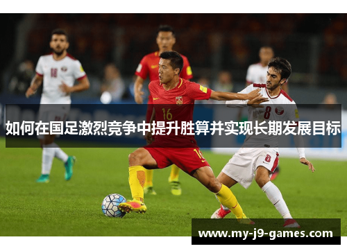 如何在国足激烈竞争中提升胜算并实现长期发展目标 如何在国足激烈竞争中提升胜算并实现长期发展目标