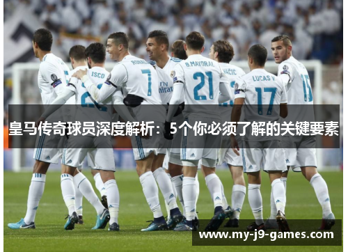 皇马传奇球员深度解析：5个你必须了解的关键要素