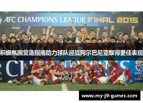 积极氛围营造指南助力球队迎战阿尔巴尼亚取得更佳表现