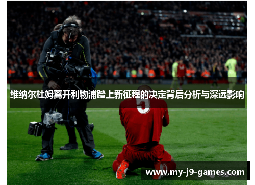维纳尔杜姆离开利物浦踏上新征程的决定背后分析与深远影响 维纳尔杜姆离开利物浦踏上新征程的决定背后分析与深远影响