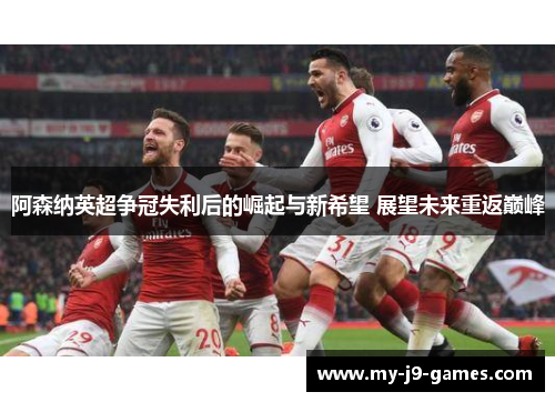 阿森纳英超争冠失利后的崛起与新希望 展望未来重返巅峰